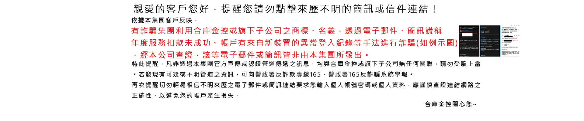 親愛的客戶您好，提醒您請勿點擊來歷不明的簡訊或信件連結！ 依據本集團客戶反映，有詐騙集團利用合庫金控或旗下子公司之商標、名義，透過電子郵件、簡訊謊稱年度服務扣款未成功、帳戶有來自新裝置的異常登入紀錄等手法進行詐騙(如下例示圖)，經本公司查證，該等電子郵件或簡訊皆非由本集團所發出。 特此提醒，凡非透過本集團官方宣傳或認證管道傳遞之訊息，均與合庫金控或旗下子公司無任何關聯，請勿受騙上當。若發現有可疑或不明管道之資訊，可向警政署反詐欺專線165、警政署165反詐騙系統舉報。 再次提醒切勿輕易相信不明來歷之電子郵件或簡訊連結要求您輸入個人帳號密碼或個人資料，應謹慎查證連結網路之正確性，以避免您的帳戶產生損失。 合庫金控關心您~