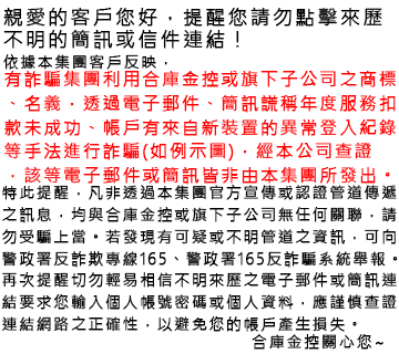 親愛的客戶您好，提醒您請勿點擊來歷不明的簡訊或信件連結！ 依據本集團客戶反映，有詐騙集團利用合庫金控或旗下子公司之商標、名義，透過電子郵件、簡訊謊稱年度服務扣款未成功、帳戶有來自新裝置的異常登入紀錄等手法進行詐騙(如下例示圖)，經本公司查證，該等電子郵件或簡訊皆非由本集團所發出。 特此提醒，凡非透過本集團官方宣傳或認證管道傳遞之訊息，均與合庫金控或旗下子公司無任何關聯，請勿受騙上當。若發現有可疑或不明管道之資訊，可向警政署反詐欺專線165、警政署165反詐騙系統舉報。 再次提醒切勿輕易相信不明來歷之電子郵件或簡訊連結要求您輸入個人帳號密碼或個人資料，應謹慎查證連結網路之正確性，以避免您的帳戶產生損失。 合庫金控關心您~