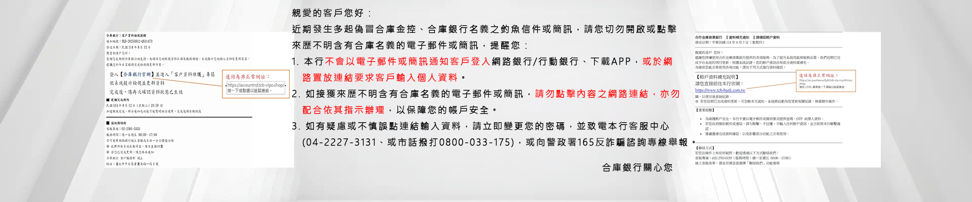 親愛的客戶您好，提醒您請勿點擊來歷不明的簡訊或信件連結！ 依據本集團客戶反映，有詐騙集團利用合庫金控或旗下子公司之商標、名義，透過電子郵件、簡訊謊稱年度服務扣款未成功、帳戶有來自新裝置的異常登入紀錄等手法進行詐騙(如下例示圖)，經本公司查證，該等電子郵件或簡訊皆非由本集團所發出。 特此提醒，凡非透過本集團官方宣傳或認證管道傳遞之訊息，均與合庫金控或旗下子公司無任何關聯，請勿受騙上當。若發現有可疑或不明管道之資訊，可向警政署反詐欺專線165、警政署165反詐騙系統舉報。 再次提醒切勿輕易相信不明來歷之電子郵件或簡訊連結要求您輸入個人帳號密碼或個人資料，應謹慎查證連結網路之正確性，以避免您的帳戶產生損失。 合庫金控關心您~