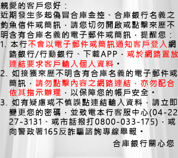 親愛的客戶您好，提醒您請勿點擊來歷不明的簡訊或信件連結！ 依據本集團客戶反映，有詐騙集團利用合庫金控或旗下子公司之商標、名義，透過電子郵件、簡訊謊稱年度服務扣款未成功、帳戶有來自新裝置的異常登入紀錄等手法進行詐騙(如下例示圖)，經本公司查證，該等電子郵件或簡訊皆非由本集團所發出。 特此提醒，凡非透過本集團官方宣傳或認證管道傳遞之訊息，均與合庫金控或旗下子公司無任何關聯，請勿受騙上當。若發現有可疑或不明管道之資訊，可向警政署反詐欺專線165、警政署165反詐騙系統舉報。 再次提醒切勿輕易相信不明來歷之電子郵件或簡訊連結要求您輸入個人帳號密碼或個人資料，應謹慎查證連結網路之正確性，以避免您的帳戶產生損失。 合庫金控關心您~